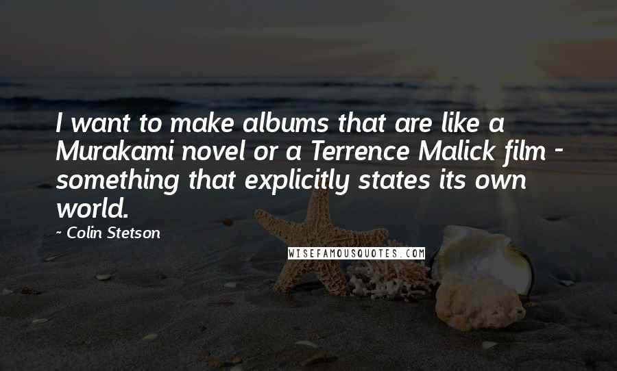 Colin Stetson Quotes: I want to make albums that are like a Murakami novel or a Terrence Malick film - something that explicitly states its own world.