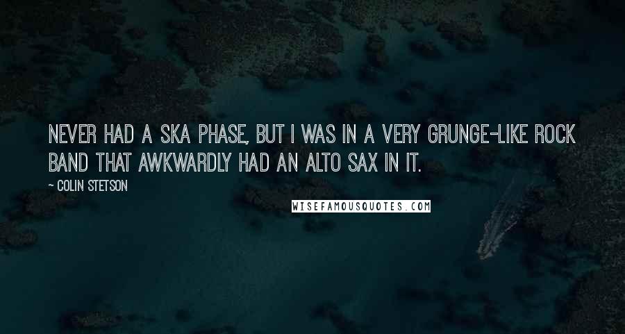 Colin Stetson Quotes: Never had a ska phase, but I was in a very grunge-like rock band that awkwardly had an alto sax in it.