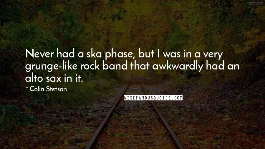 Colin Stetson Quotes: Never had a ska phase, but I was in a very grunge-like rock band that awkwardly had an alto sax in it.