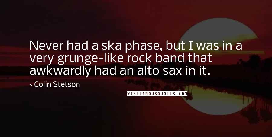 Colin Stetson Quotes: Never had a ska phase, but I was in a very grunge-like rock band that awkwardly had an alto sax in it.