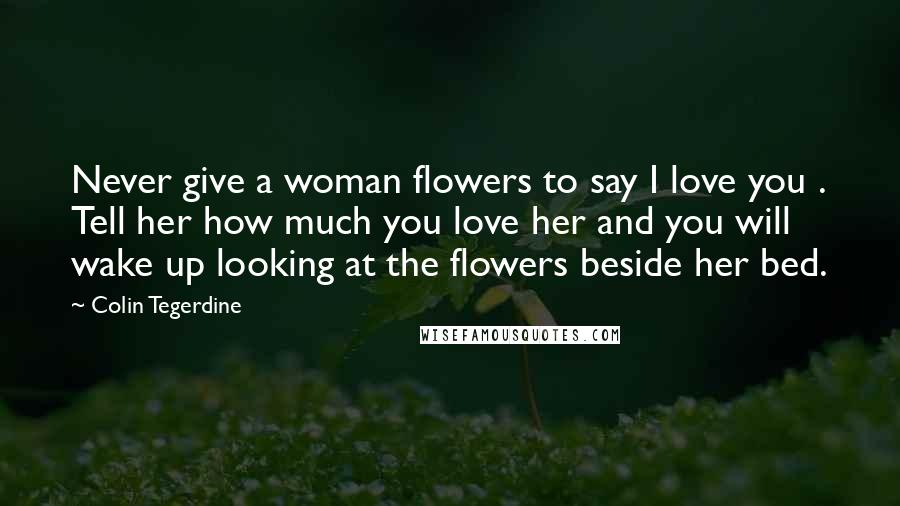 Colin Tegerdine Quotes: Never give a woman flowers to say I love you . Tell her how much you love her and you will wake up looking at the flowers beside her bed.