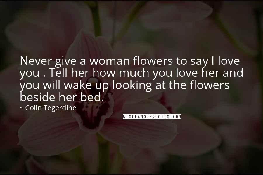Colin Tegerdine Quotes: Never give a woman flowers to say I love you . Tell her how much you love her and you will wake up looking at the flowers beside her bed.