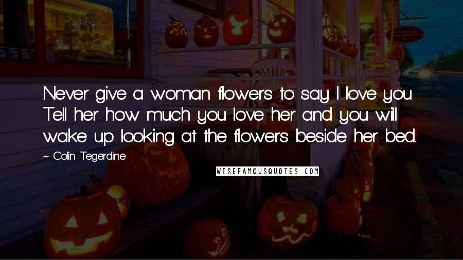 Colin Tegerdine Quotes: Never give a woman flowers to say I love you . Tell her how much you love her and you will wake up looking at the flowers beside her bed.