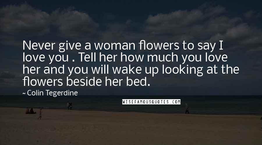 Colin Tegerdine Quotes: Never give a woman flowers to say I love you . Tell her how much you love her and you will wake up looking at the flowers beside her bed.