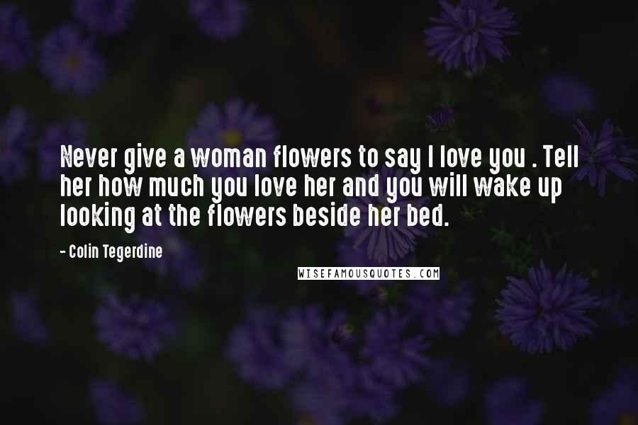 Colin Tegerdine Quotes: Never give a woman flowers to say I love you . Tell her how much you love her and you will wake up looking at the flowers beside her bed.