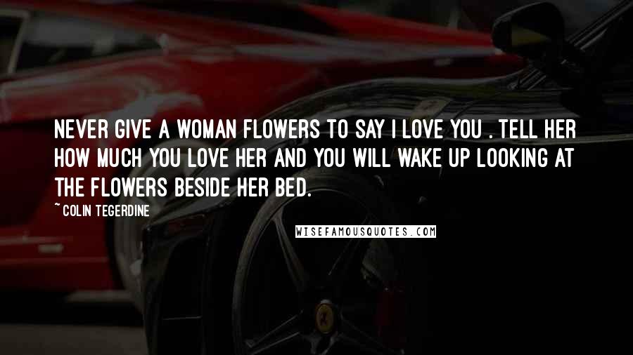 Colin Tegerdine Quotes: Never give a woman flowers to say I love you . Tell her how much you love her and you will wake up looking at the flowers beside her bed.