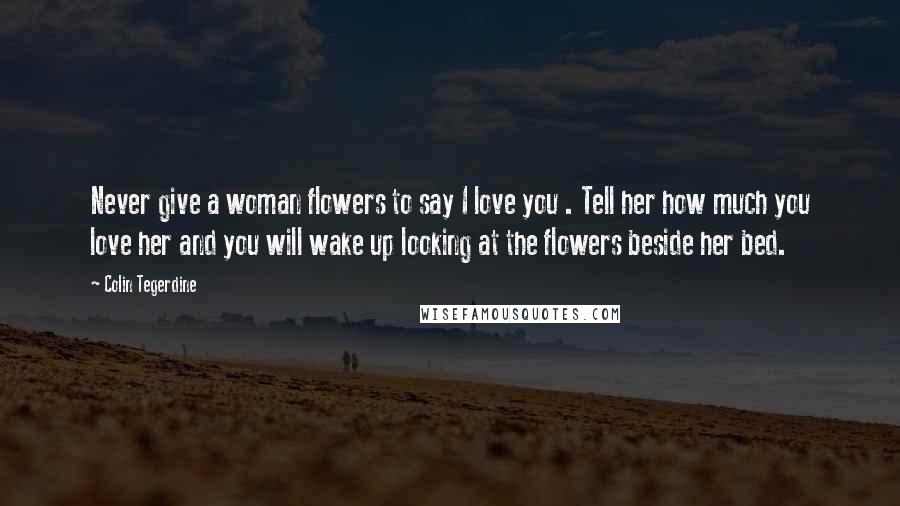 Colin Tegerdine Quotes: Never give a woman flowers to say I love you . Tell her how much you love her and you will wake up looking at the flowers beside her bed.