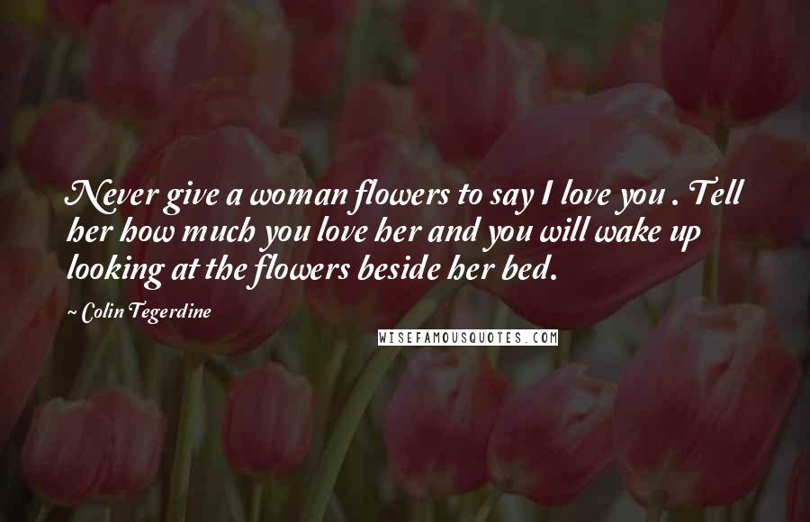 Colin Tegerdine Quotes: Never give a woman flowers to say I love you . Tell her how much you love her and you will wake up looking at the flowers beside her bed.