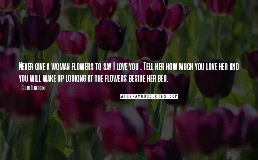 Colin Tegerdine Quotes: Never give a woman flowers to say I love you . Tell her how much you love her and you will wake up looking at the flowers beside her bed.