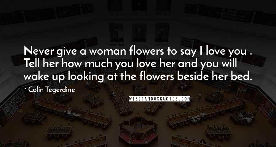 Colin Tegerdine Quotes: Never give a woman flowers to say I love you . Tell her how much you love her and you will wake up looking at the flowers beside her bed.