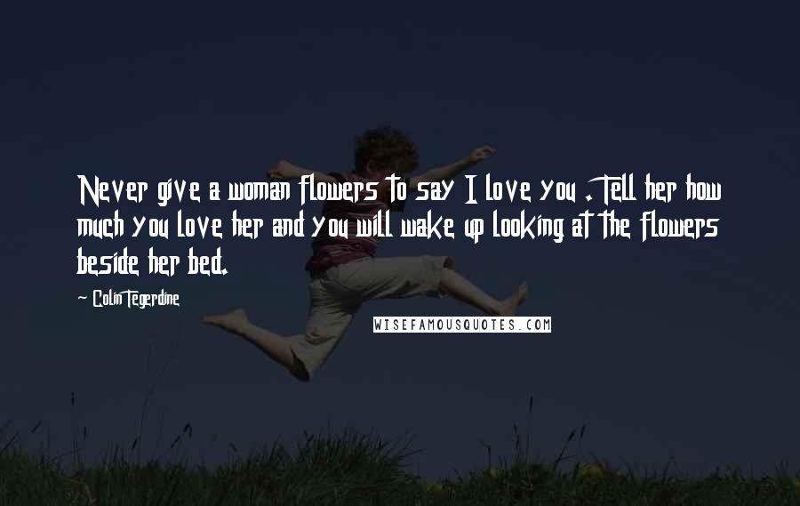 Colin Tegerdine Quotes: Never give a woman flowers to say I love you . Tell her how much you love her and you will wake up looking at the flowers beside her bed.