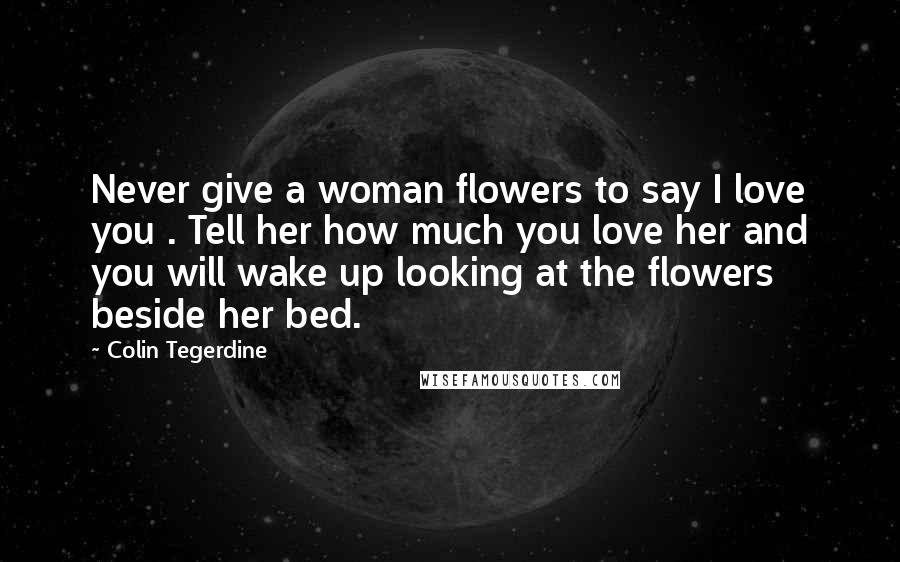 Colin Tegerdine Quotes: Never give a woman flowers to say I love you . Tell her how much you love her and you will wake up looking at the flowers beside her bed.