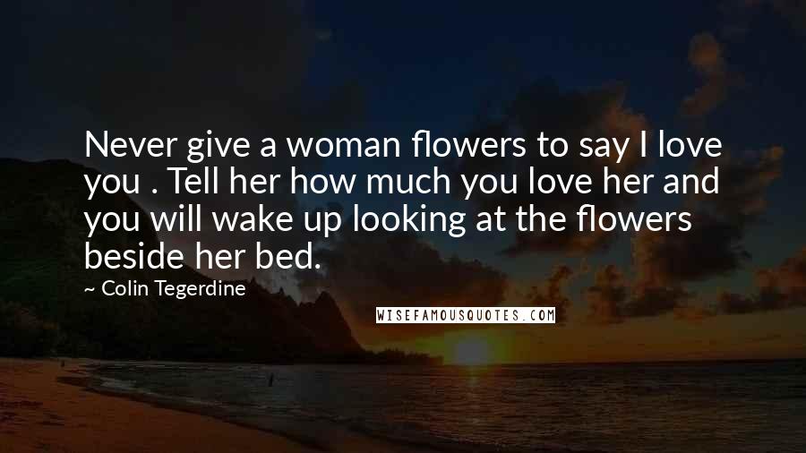 Colin Tegerdine Quotes: Never give a woman flowers to say I love you . Tell her how much you love her and you will wake up looking at the flowers beside her bed.