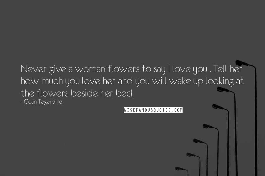 Colin Tegerdine Quotes: Never give a woman flowers to say I love you . Tell her how much you love her and you will wake up looking at the flowers beside her bed.