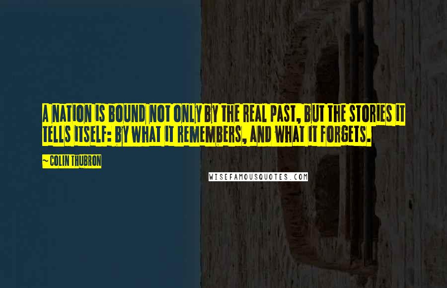 Colin Thubron Quotes: A nation is bound not only by the real past, but the stories it tells itself: by what it remembers, and what it forgets.