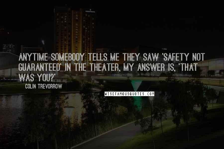 Colin Trevorrow Quotes: Anytime somebody tells me they saw 'Safety Not Guaranteed' in the theater, my answer is, 'That was you?'