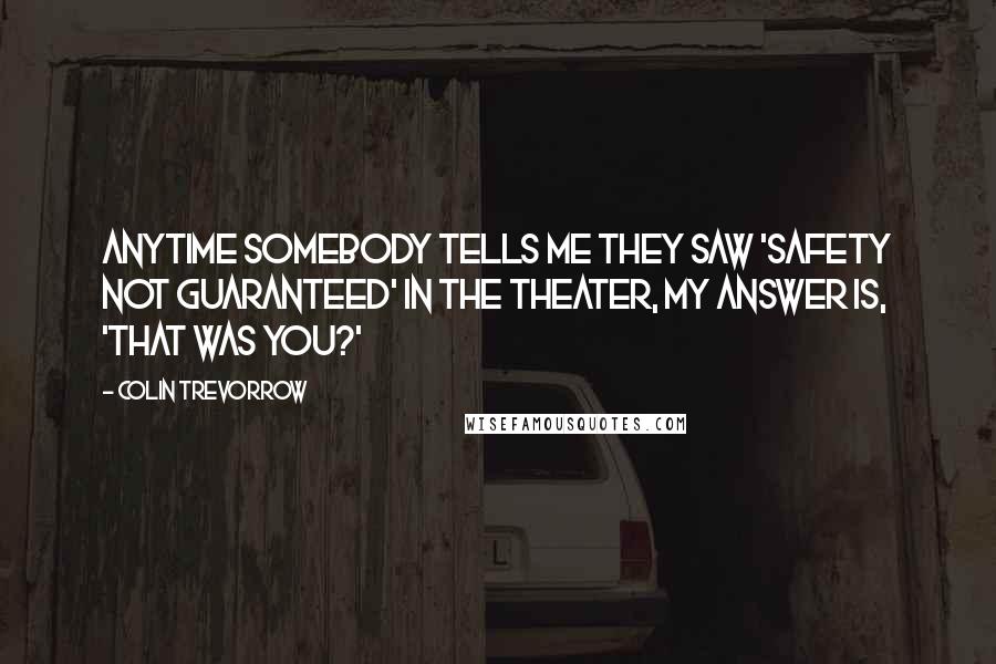 Colin Trevorrow Quotes: Anytime somebody tells me they saw 'Safety Not Guaranteed' in the theater, my answer is, 'That was you?'