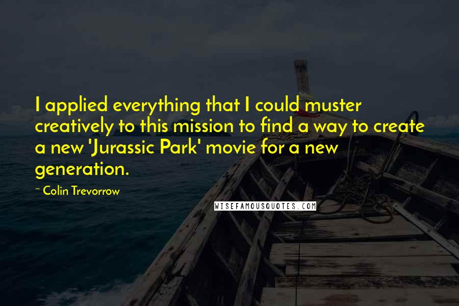 Colin Trevorrow Quotes: I applied everything that I could muster creatively to this mission to find a way to create a new 'Jurassic Park' movie for a new generation.