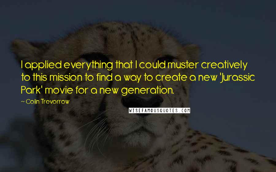 Colin Trevorrow Quotes: I applied everything that I could muster creatively to this mission to find a way to create a new 'Jurassic Park' movie for a new generation.