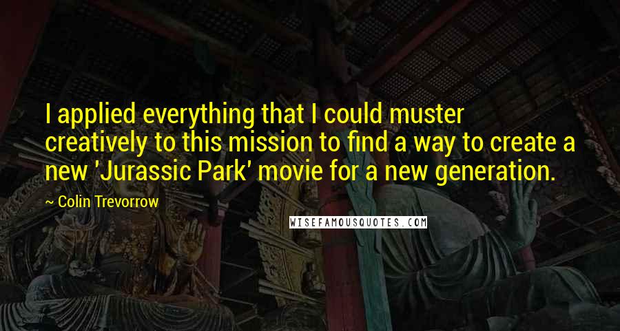 Colin Trevorrow Quotes: I applied everything that I could muster creatively to this mission to find a way to create a new 'Jurassic Park' movie for a new generation.