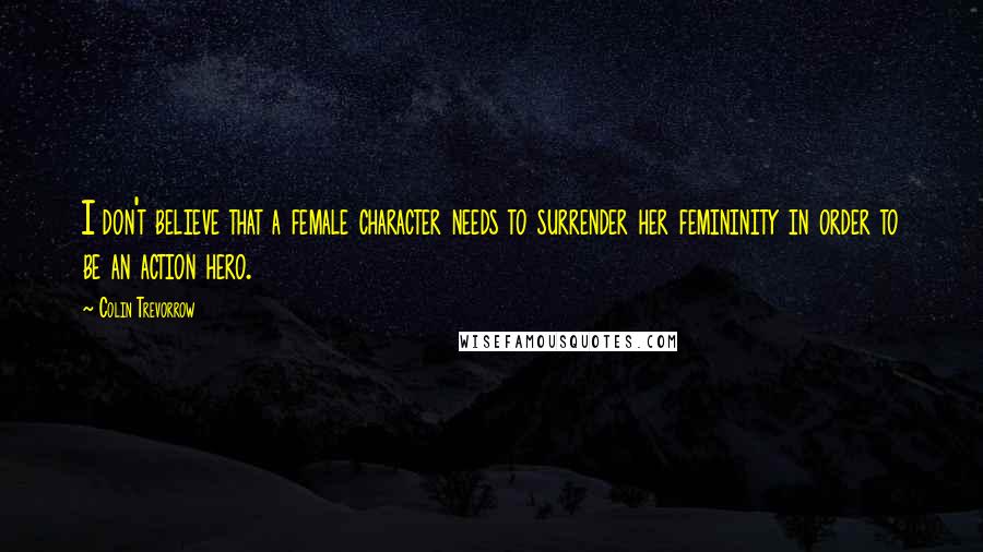 Colin Trevorrow Quotes: I don't believe that a female character needs to surrender her femininity in order to be an action hero.