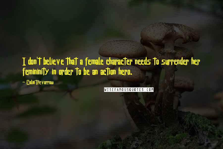 Colin Trevorrow Quotes: I don't believe that a female character needs to surrender her femininity in order to be an action hero.