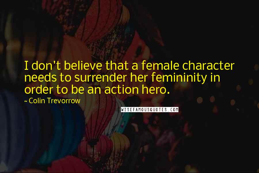 Colin Trevorrow Quotes: I don't believe that a female character needs to surrender her femininity in order to be an action hero.