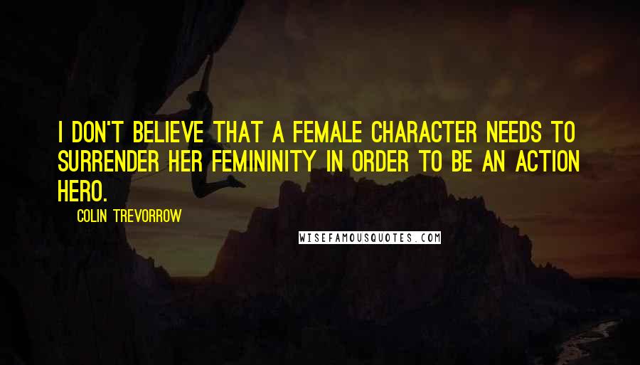 Colin Trevorrow Quotes: I don't believe that a female character needs to surrender her femininity in order to be an action hero.