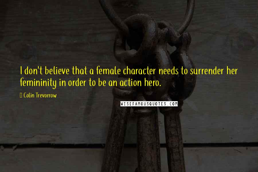 Colin Trevorrow Quotes: I don't believe that a female character needs to surrender her femininity in order to be an action hero.