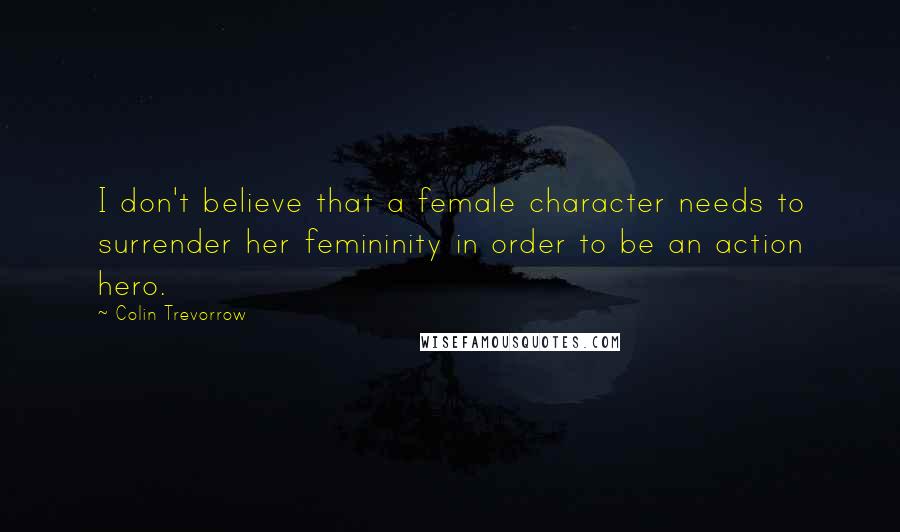 Colin Trevorrow Quotes: I don't believe that a female character needs to surrender her femininity in order to be an action hero.