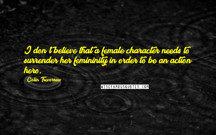 Colin Trevorrow Quotes: I don't believe that a female character needs to surrender her femininity in order to be an action hero.