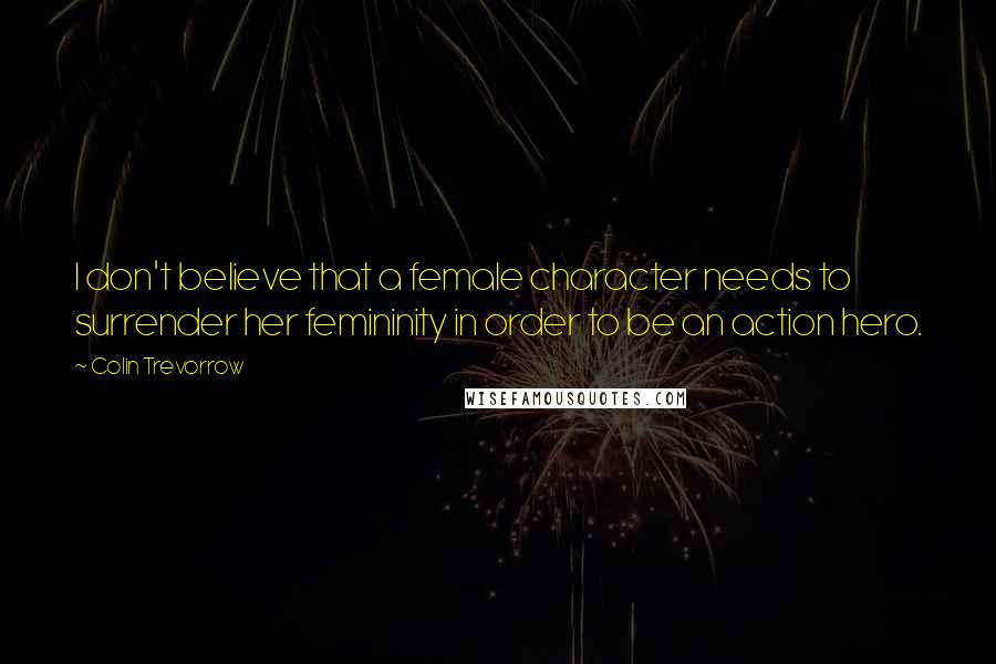 Colin Trevorrow Quotes: I don't believe that a female character needs to surrender her femininity in order to be an action hero.