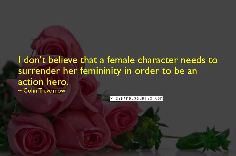 Colin Trevorrow Quotes: I don't believe that a female character needs to surrender her femininity in order to be an action hero.