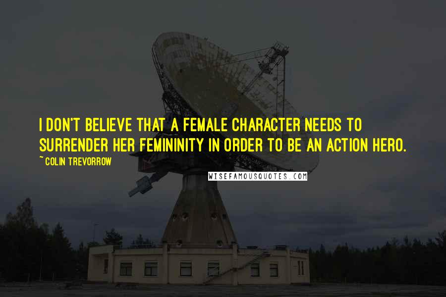 Colin Trevorrow Quotes: I don't believe that a female character needs to surrender her femininity in order to be an action hero.