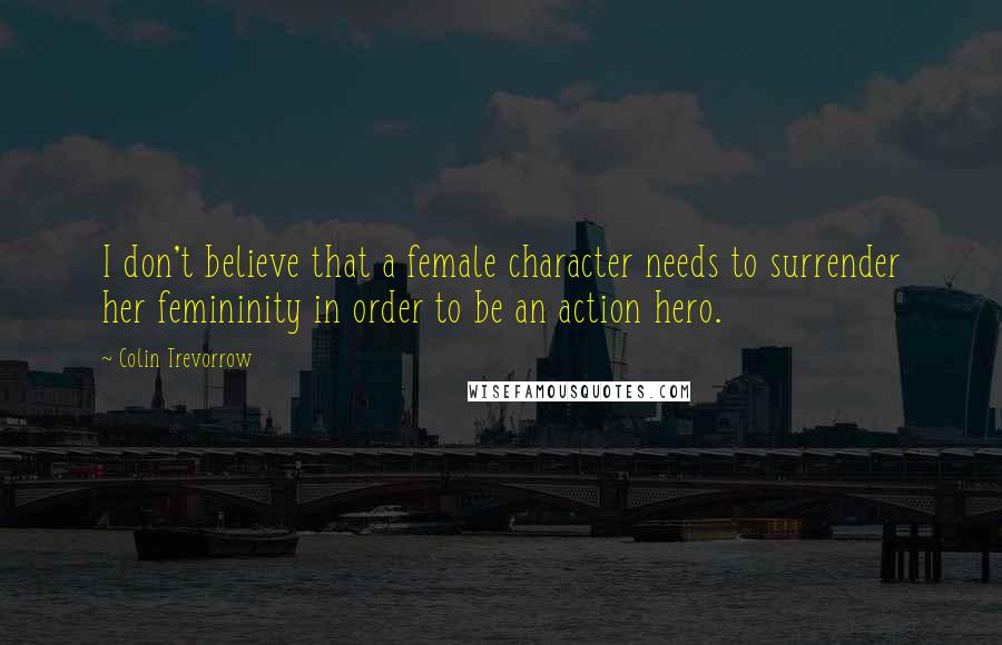 Colin Trevorrow Quotes: I don't believe that a female character needs to surrender her femininity in order to be an action hero.