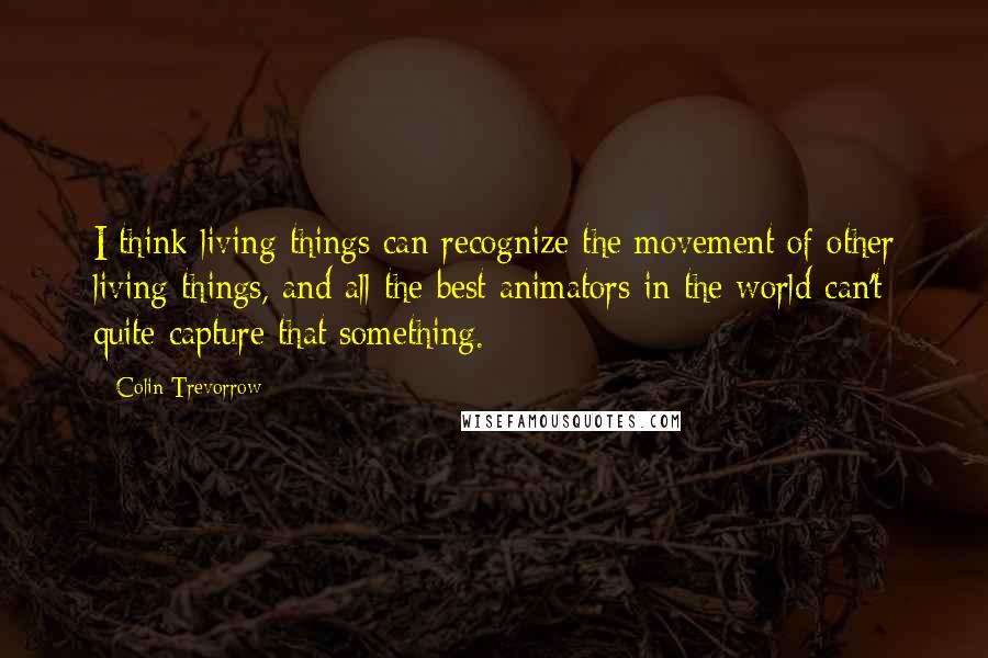 Colin Trevorrow Quotes: I think living things can recognize the movement of other living things, and all the best animators in the world can't quite capture that something.
