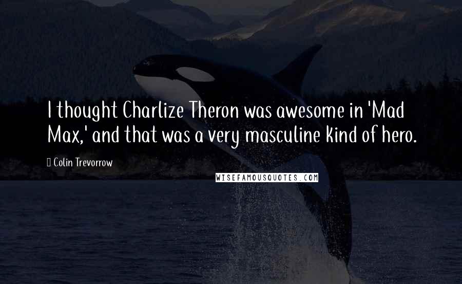 Colin Trevorrow Quotes: I thought Charlize Theron was awesome in 'Mad Max,' and that was a very masculine kind of hero.