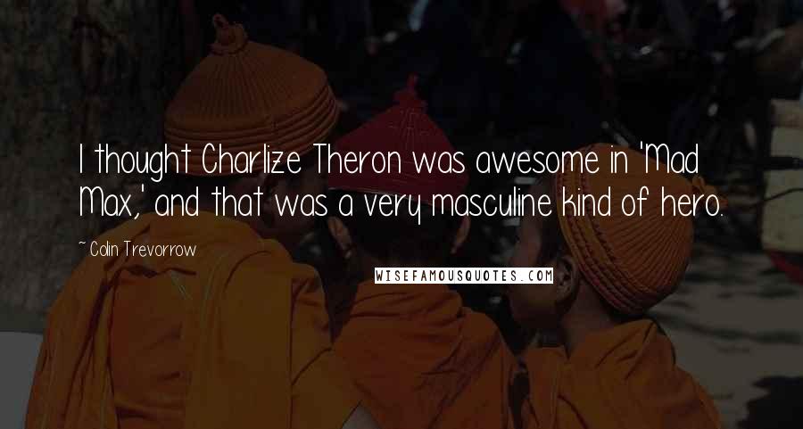 Colin Trevorrow Quotes: I thought Charlize Theron was awesome in 'Mad Max,' and that was a very masculine kind of hero.