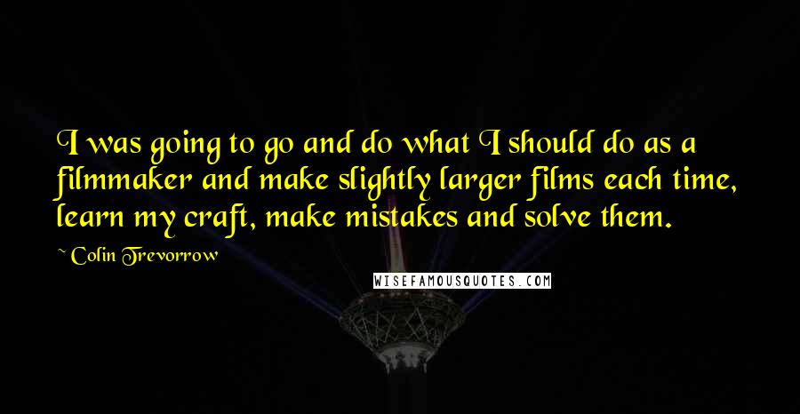 Colin Trevorrow Quotes: I was going to go and do what I should do as a filmmaker and make slightly larger films each time, learn my craft, make mistakes and solve them.