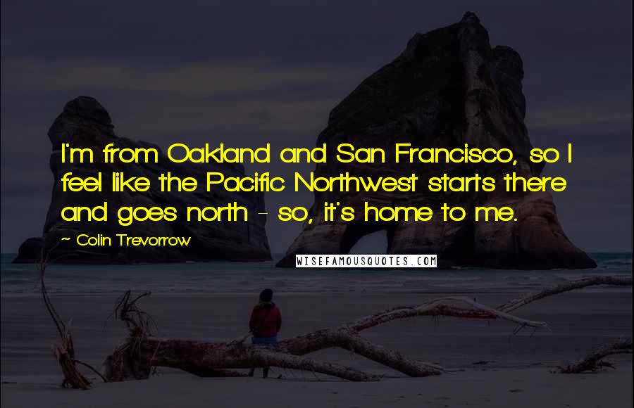 Colin Trevorrow Quotes: I'm from Oakland and San Francisco, so I feel like the Pacific Northwest starts there and goes north - so, it's home to me.