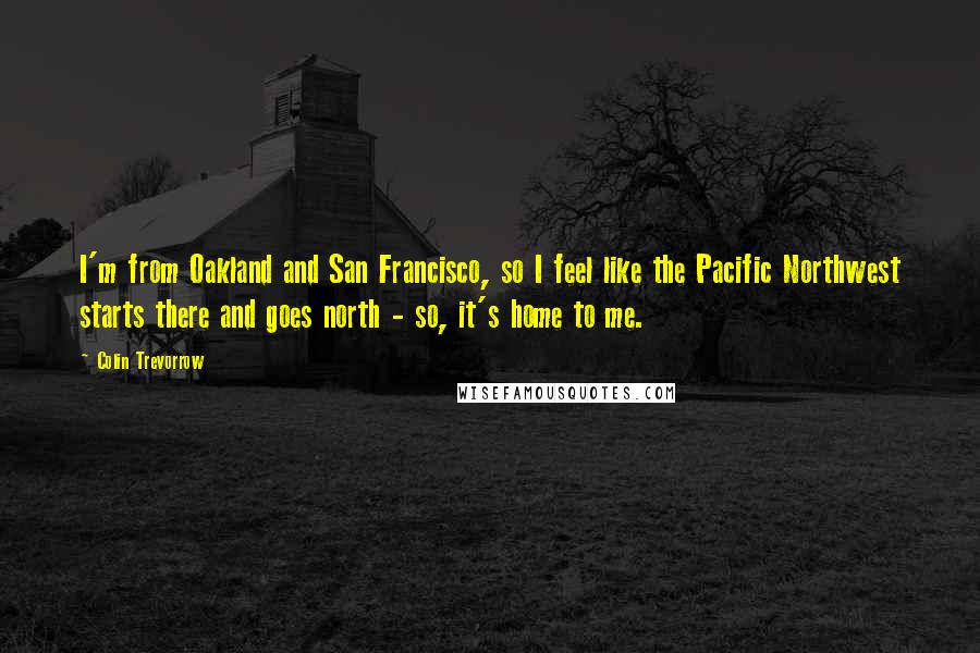 Colin Trevorrow Quotes: I'm from Oakland and San Francisco, so I feel like the Pacific Northwest starts there and goes north - so, it's home to me.