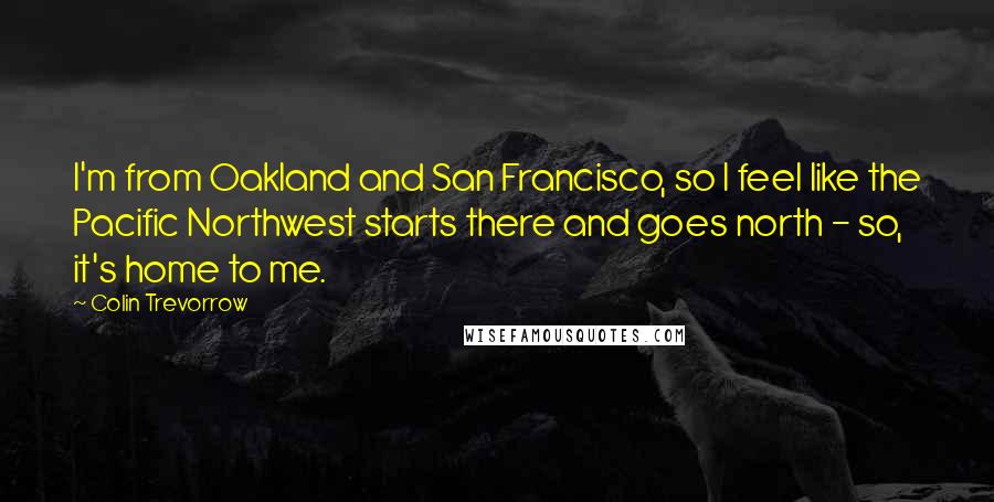 Colin Trevorrow Quotes: I'm from Oakland and San Francisco, so I feel like the Pacific Northwest starts there and goes north - so, it's home to me.