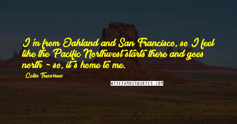 Colin Trevorrow Quotes: I'm from Oakland and San Francisco, so I feel like the Pacific Northwest starts there and goes north - so, it's home to me.