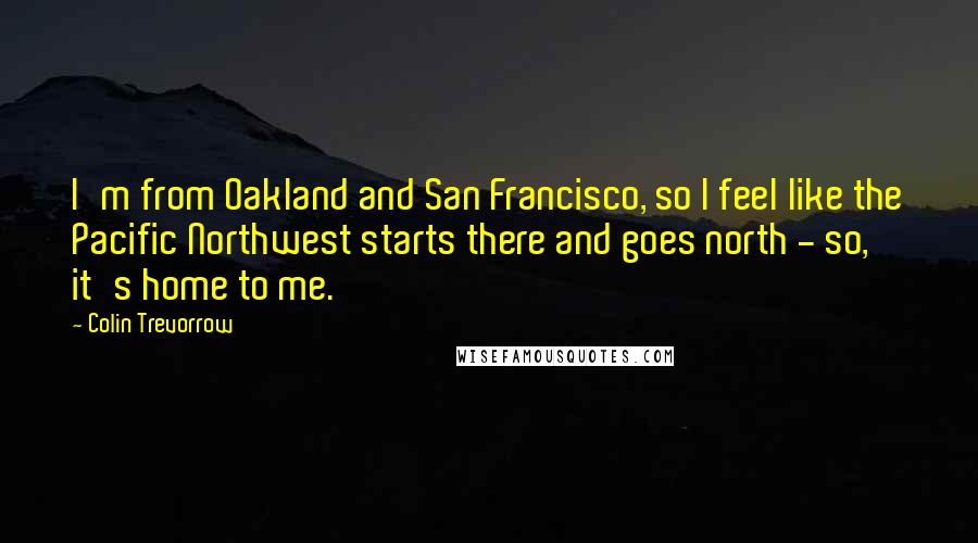 Colin Trevorrow Quotes: I'm from Oakland and San Francisco, so I feel like the Pacific Northwest starts there and goes north - so, it's home to me.
