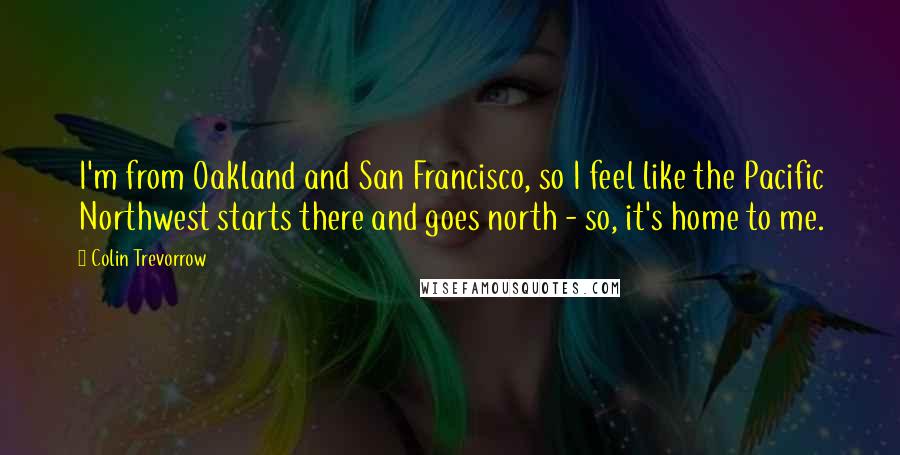 Colin Trevorrow Quotes: I'm from Oakland and San Francisco, so I feel like the Pacific Northwest starts there and goes north - so, it's home to me.