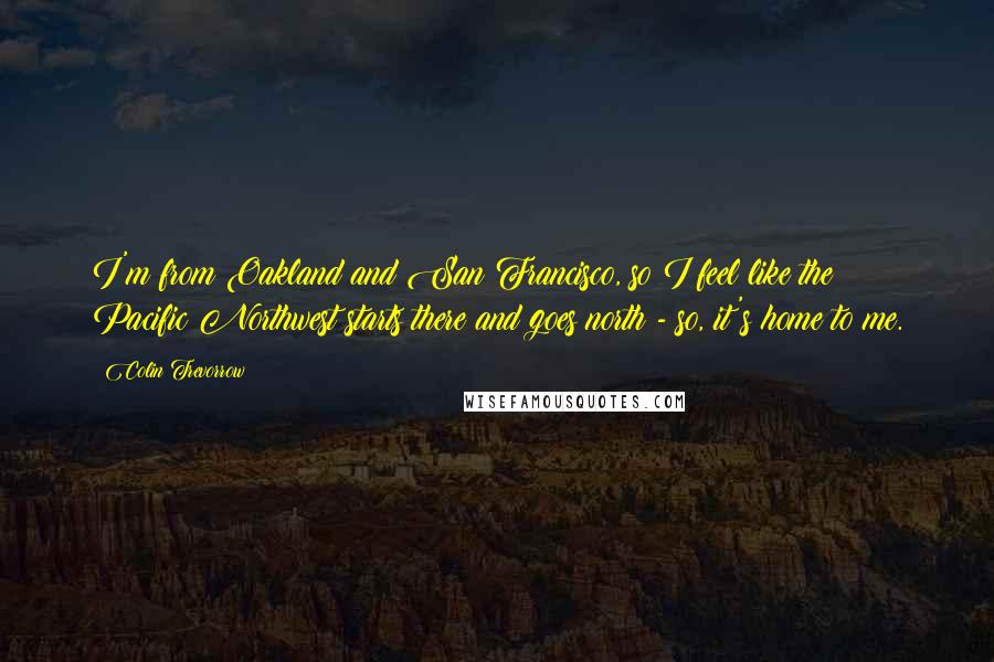 Colin Trevorrow Quotes: I'm from Oakland and San Francisco, so I feel like the Pacific Northwest starts there and goes north - so, it's home to me.