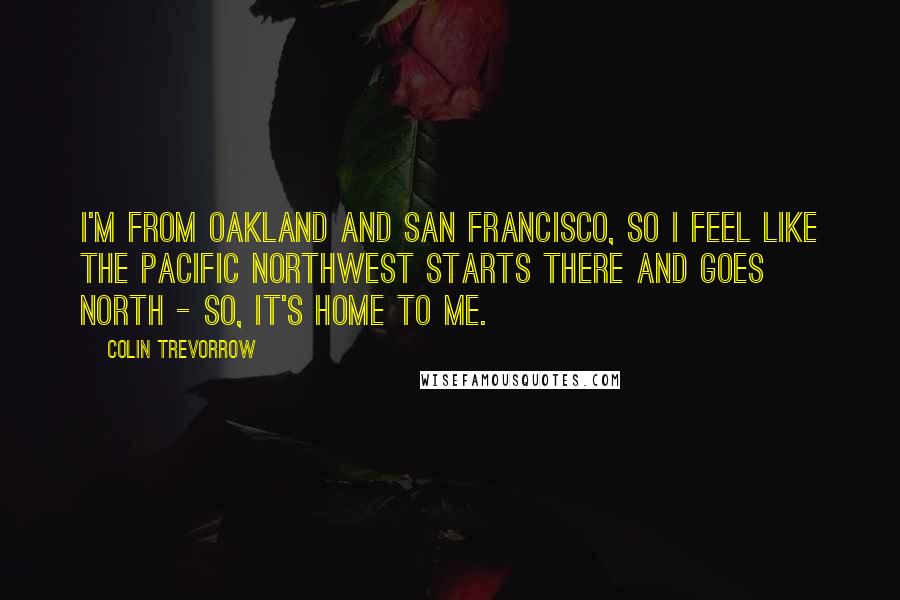 Colin Trevorrow Quotes: I'm from Oakland and San Francisco, so I feel like the Pacific Northwest starts there and goes north - so, it's home to me.