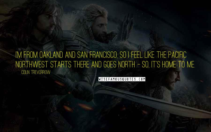 Colin Trevorrow Quotes: I'm from Oakland and San Francisco, so I feel like the Pacific Northwest starts there and goes north - so, it's home to me.