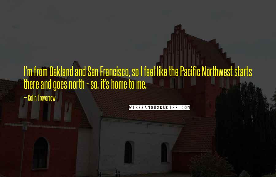 Colin Trevorrow Quotes: I'm from Oakland and San Francisco, so I feel like the Pacific Northwest starts there and goes north - so, it's home to me.