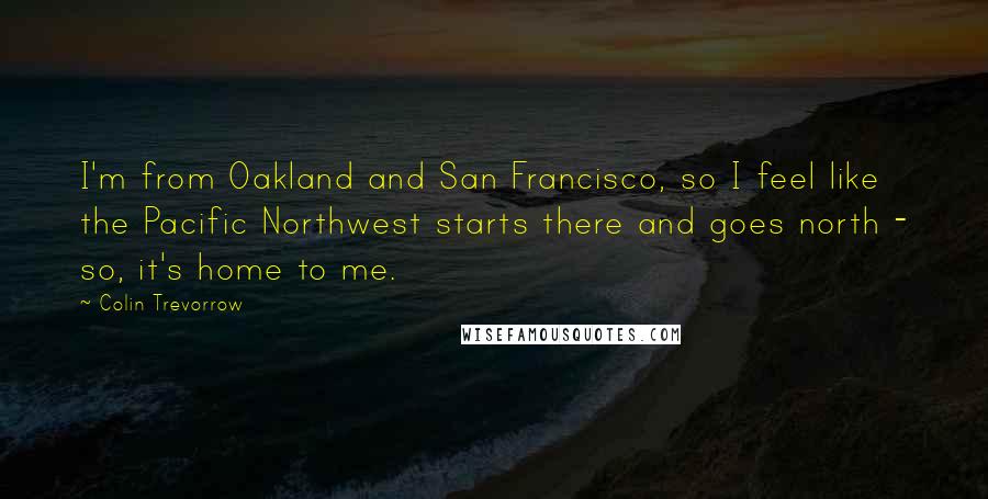 Colin Trevorrow Quotes: I'm from Oakland and San Francisco, so I feel like the Pacific Northwest starts there and goes north - so, it's home to me.